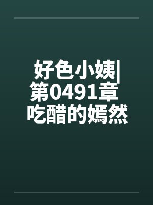 好色小姨|第0491章 吃醋的嫣然freexs 好色小姨|第0491章 吃醋的嫣然freexs