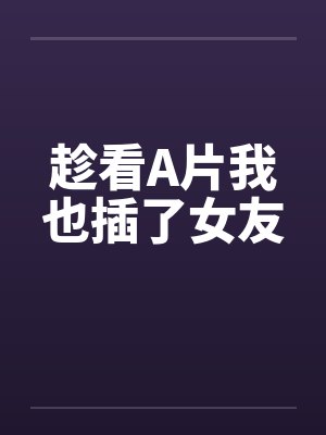 趁看A片我也插了女友 趁看A片我也插了女友