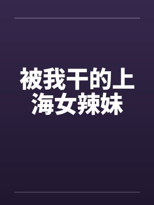 被我干的上海女辣妹 被我干的上海女辣妹