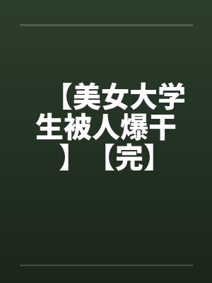 【美女大学生被人爆干】【完】 【美女大学生被人爆干】【完】